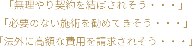 「無理やり契約を結ばされそう・・・」「必要のない施術を勧めてきそう・・・」「法外に高額な費用を請求されそう・・・」